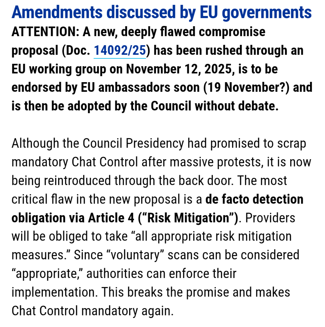 Amendments discussed by EU governments ATTENTION: A new, deeply flawed compromise proposal (Doc. 14092/25) has been rushed through an EU working group on November 12, 2025, is to be endorsed by EU ambassadors soon (19 November?) and is then be adopted by the Council without debate. Although the Council Presidency had promised to scrap mandatory Chat Control after massive protests, it is now being reintroduced through the back door. The most critical flaw in the new proposal is a de facto detection obligation via Article 4 (“Risk Mitigation”). Providers will be obliged to take “all appropriate risk mitigation measures.” Since “voluntary” scans can be considered “appropriate,” authorities can enforce their implementation. This breaks the promise and makes Chat Control mandatory again