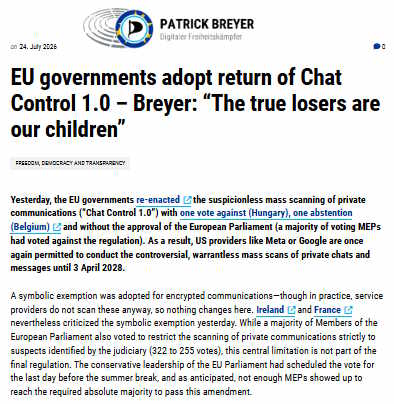 EU governments adopt return of Chat Control 1.0 – Breyer: “The true losers are our children” Freedom, democracy and transparency Yesterday, the EU governments re-enacted the suspicionless mass scanning of private communications (“Chat Control 1.0”) with one vote against (Hungary), one abstention (Belgium) and without the approval of the European Parliament (a majority of voting MEPs had voted against the regulation). As a result, US providers like Meta or Google are once again permitted to conduct the controversial, warrantless mass scans of private chats and messages until 3 April 2028. A symbolic exemption was adopted for encrypted communications—though in practice, service providers do not scan these anyway, so nothing changes here. Ireland and France nevertheless criticized the symbolic exemption yesterday. While a majority of Members of the European Parliament also voted to restrict the scanning of private communications strictly to suspects identified by the judiciary (322 to 255 votes), this central limitation is not part of the final regulation. The conservative leadership of the EU Parliament had scheduled the vote for the last day before the summer break, and as anticipated, not enough MEPs showed up to reach the required absolute majority to pass this amendment.