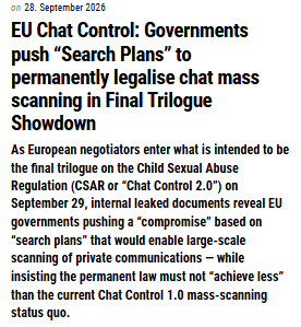 28. September 2026 EU Chat Control: Governments push “Search Plans” to permanently legalise chat mass scanning in Final Trilogue Showdown European Parliament As European negotiators enter what is intended to be the final trilogue on the Child Sexual Abuse Regulation (CSAR or “Chat Control 2.0”) on September 29, internal leaked documents reveal EU governments pushing a “compromise” based on “search plans” that would enable large-scale scanning of private communications — while insisting the permanent law must not “achieve less” than the current Chat Control 1.0 mass-scanning status quo.